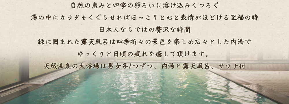 自然の恵みと四季の移ろいに溶け込みくつろぐ 湯の中にカラダをくぐらせればほっこりと心と表情がほどける至福の時 日本人ならではの贅沢な時間 緑に囲まれた露天風呂は四季折々の景色を楽しめ広々とした内湯でゆっくりと 日頃の疲れを癒して頂けます。 天然温泉の大浴場は男女各1つずつ、内湯と露天風呂、サウナ付