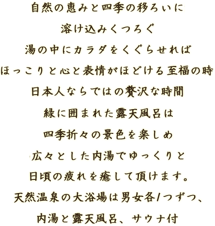 自然の恵みと四季の移ろいに溶け込みくつろぐ 湯の中にカラダをくぐらせればほっこりと心と表情がほどける至福の時 日本人ならではの贅沢な時間 緑に囲まれた露天風呂は四季折々の景色を楽しめ広々とした内湯でゆっくりと 日頃の疲れを癒して頂けます。 天然温泉の大浴場は男女各1つずつ、内湯と露天風呂、サウナ付